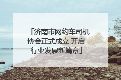 济南市网约车司机协会正式成立 开启行业发展新篇章