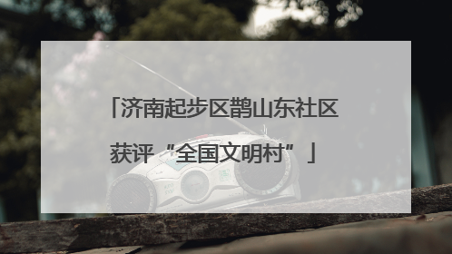 济南起步区鹊山东社区获评“全国文明村”