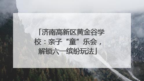 济南高新区黄金谷学校：亲子“童”乐会，解锁六一缤纷玩法