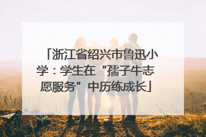 浙江省绍兴市鲁迅小学：学生在“孺子牛志愿服务”中历练成长