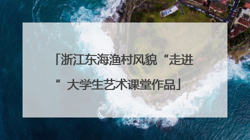 浙江东海渔村风貌“走进”大学生艺术课堂作品