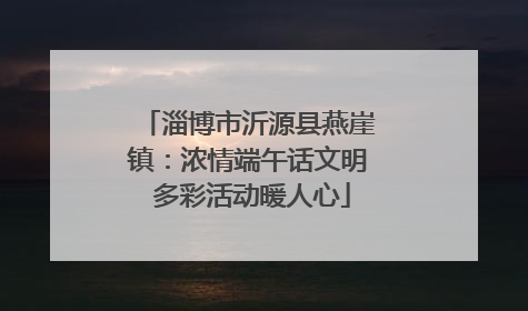 淄博市沂源县燕崖镇：浓情端午话文明 多彩活动暖人心