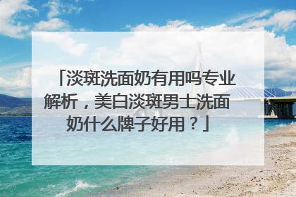 淡斑洗面奶有用吗专业解析，美白淡斑男士洗面奶什么牌子好用？