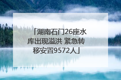 湖南石门26座水库出现溢洪 紧急转移安置9572人