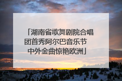 湖南省歌舞剧院合唱团首秀阿尔巴音乐节 中外金曲惊艳欧洲