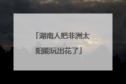 湖南人把非洲太阳能玩出花了