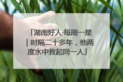 湖南好人·每周一星｜时隔二十多年，他两度水中救起同一人