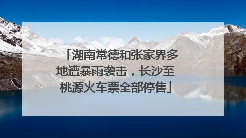 湖南常德和张家界多地遭暴雨袭击，长沙至桃源火车票全部停售