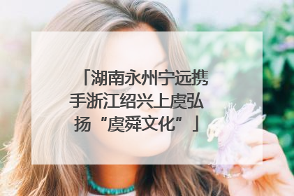 湖南永州宁远携手浙江绍兴上虞弘扬“虞舜文化”