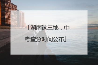 湖南这三地，中考查分时间公布