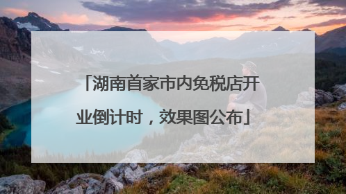 湖南首家市内免税店开业倒计时，效果图公布