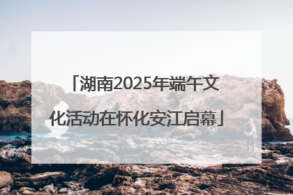 湖南2025年端午文化活动在怀化安江启幕