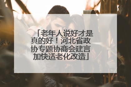 老年人说好才是真的好！河北省政协专题协商会建言加快适老化改造