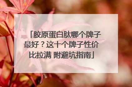 胶原蛋白肽哪个牌子最好？这十个牌子性价比拉满 附避坑指南