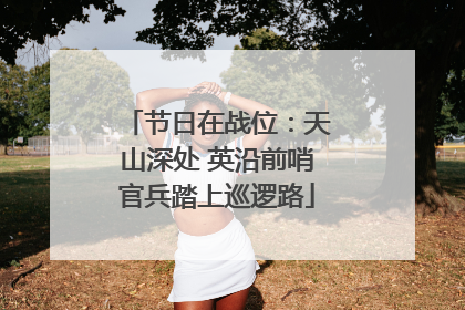节日在战位：天山深处 英沿前哨官兵踏上巡逻路