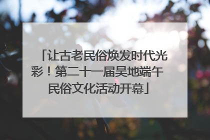 让古老民俗焕发时代光彩！第二十一届吴地端午民俗文化活动开幕