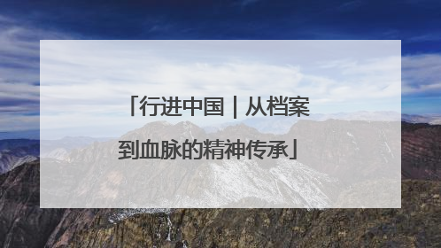 行进中国｜从档案到血脉的精神传承