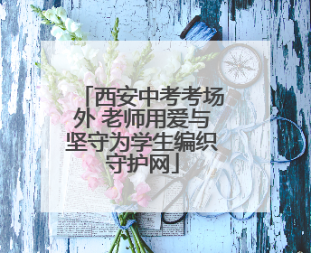 西安中考考场外 老师用爱与坚守为学生编织守护网
