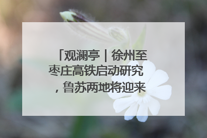 观澜亭｜徐州至枣庄高铁启动研究，鲁苏两地将迎来交通经济双利好