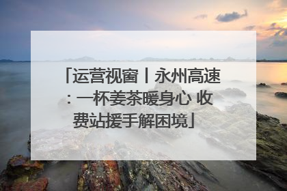 运营视窗丨永州高速：一杯姜茶暖身心 收费站援手解困境