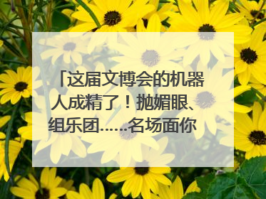 这届文博会的机器人成精了！抛媚眼、组乐团……名场面你pick谁？