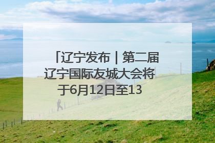 辽宁发布｜第二届辽宁国际友城大会将于6月12日至13日在沈阳举办