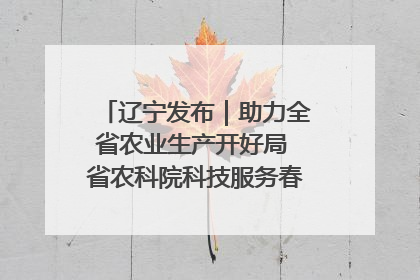辽宁发布｜助力全省农业生产开好局 省农科院科技服务春耕备耕成效显著
