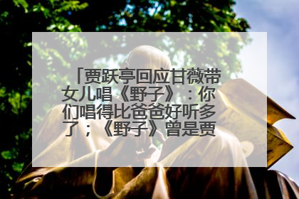 贾跃亭回应甘薇带女儿唱《野子》：你们唱得比爸爸好听多了；《野子》曾是贾跃亭“代表作”