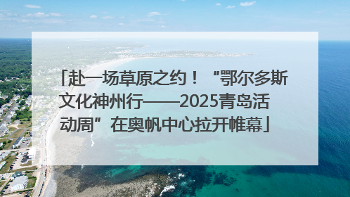 赴一场草原之约！“鄂尔多斯文化神州行——2025青岛活动周”在奥帆中心拉开帷幕
