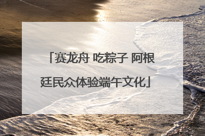 赛龙舟 吃粽子 阿根廷民众体验端午文化