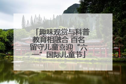 趣味观赏与科普教育相融合 百名留守儿童喜迎“六一”国际儿童节
