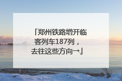 郑州铁路增开临客列车187列，去往这些方向→