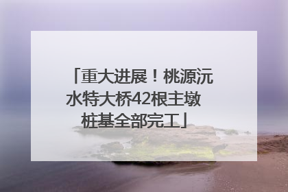 重大进展！桃源沅水特大桥42根主墩桩基全部完工
