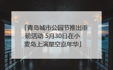青岛城市公园节推出重磅活动 5月30日在小麦岛上演星空嘉年华