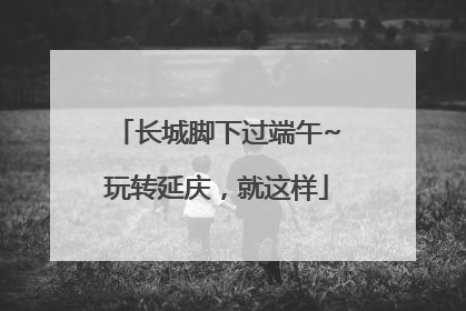 长城脚下过端午~玩转延庆，就这样