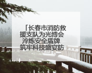 长春市消防救援支队为光博会淬炼安全盾牌 筑牢科技盛宴防火墙