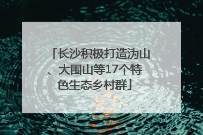 长沙积极打造沩山、大围山等17个特色生态乡村群