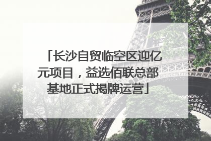 长沙自贸临空区迎亿元项目，益选佰联总部基地正式揭牌运营