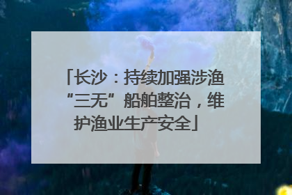 长沙：持续加强涉渔“三无”船舶整治，维护渔业生产安全