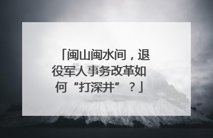 闽山闽水间，退役军人事务改革如何“打深井”？