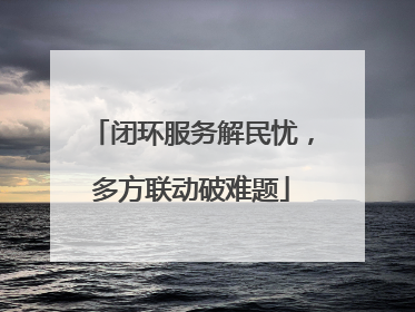 闭环服务解民忧，多方联动破难题