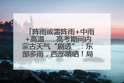 阵雨或雷阵雨+中雨+高温……高考期间内蒙古天气“剧透”：东部多雨，西部晴晒！局地有短时强降水