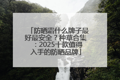 防晒霜什么牌子最好最安全？种草合集：2025十款值得入手的防晒品牌