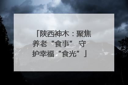 陕西神木：聚焦养老“食事” 守护幸福“食光”