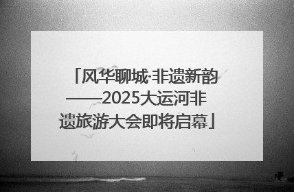 风华聊城·非遗新韵——2025大运河非遗旅游大会即将启幕