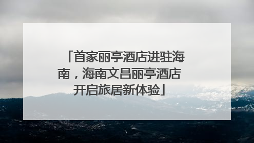 首家丽亭酒店进驻海南，海南文昌丽亭酒店开启旅居新体验