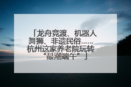 龙舟竞渡、机器人舞狮、非遗民俗……杭州这家养老院玩转“最潮端午”