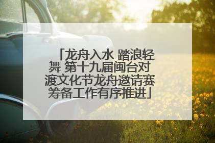 龙舟入水 踏浪轻舞 第十九届闽台对渡文化节龙舟邀请赛筹备工作有序推进