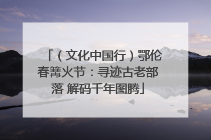 （文化中国行）鄂伦春篝火节：寻迹古老部落 解码千年图腾