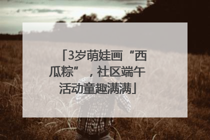3岁萌娃画“西瓜粽”，社区端午活动童趣满满